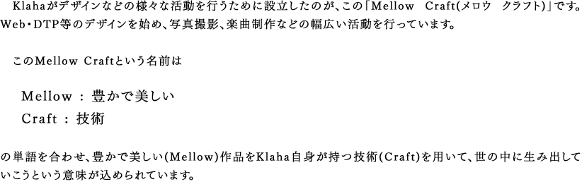 Klahaがデザインなどの様々な活動を行うために設立したのが、この「Mellow Craft(メロウ クラフト)」です。Web・DTP等のデザインを始め、写真撮影、楽曲制作などの幅広い活動を行っています。　このMellow Craftという名前は　Mellow : 豊かで美しい　Craft : 技術　の単語を合わせ、豊かで美しい(Mellow)作品をKlaha自身が持つ技術(Craft)を用いて、世の中に生み出していこうという意味が込められています。